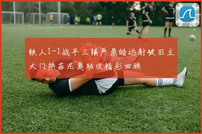 铁人1-1战平三镇严鼎皓远射破旧主大门热菲尼奥助攻精彩回顾