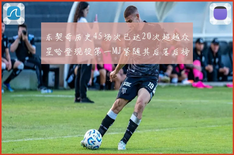 东契奇历史45场次已达20次超越众星哈登现役第一MJ紧随其后落后榜首100场