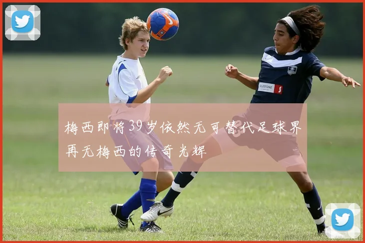 梅西即将39岁依然无可替代足球界再无梅西的传奇光辉
