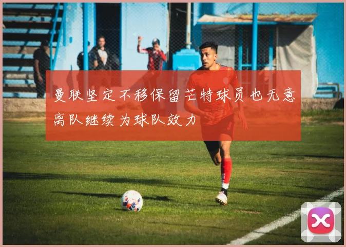 曼联坚定不移保留芒特球员也无意离队继续为球队效力