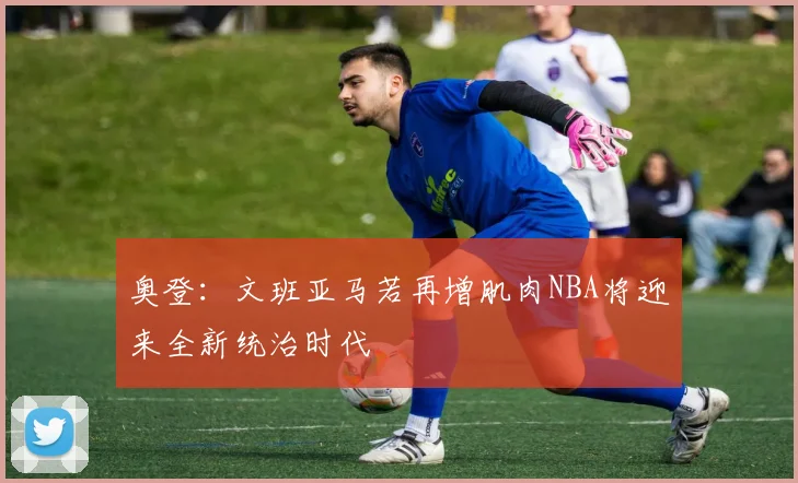 奥登：文班亚马若再增肌肉NBA将迎来全新统治时代