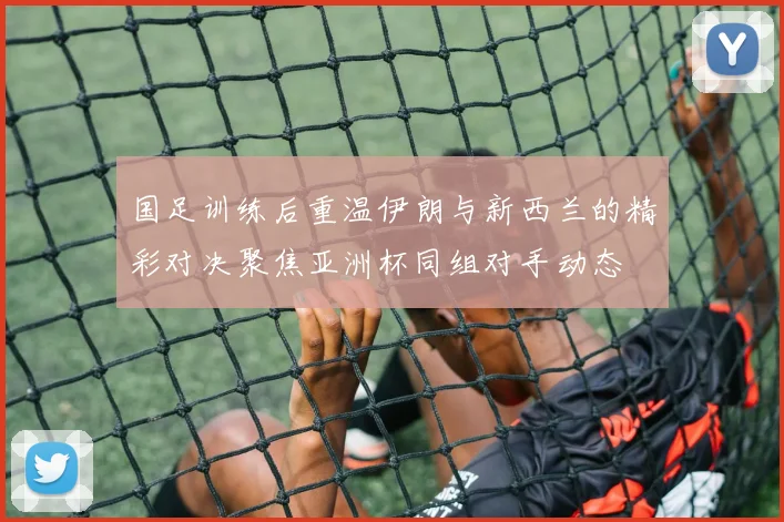 国足训练后重温伊朗与新西兰的精彩对决聚焦亚洲杯同组对手动态
