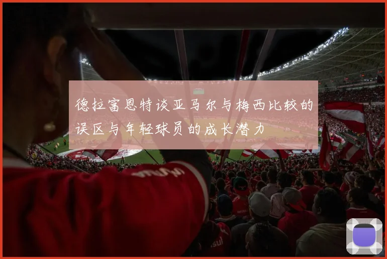 德拉富恩特谈亚马尔与梅西比较的误区与年轻球员的成长潜力