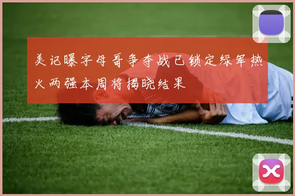 美记曝字母哥争夺战已锁定绿军热火两强本周将揭晓结果