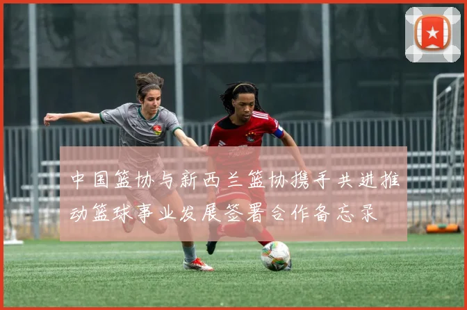 中国篮协与新西兰篮协携手共进推动篮球事业发展签署合作备忘录