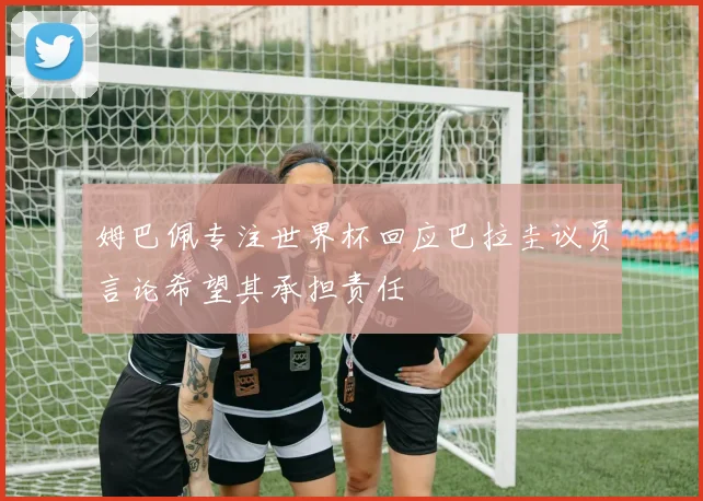 姆巴佩专注世界杯回应巴拉圭议员言论希望其承担责任