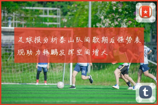 足球报分析泰山队间歇期后强势表现助力韩鹏发挥空间增大