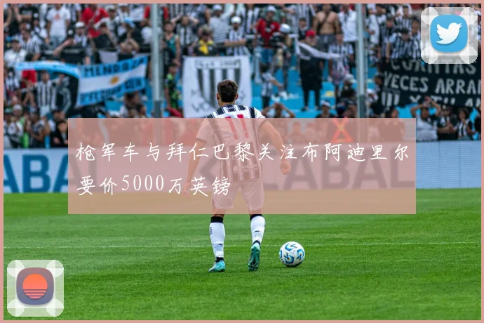 枪军车与拜仁巴黎关注布阿迪里尔要价5000万英镑