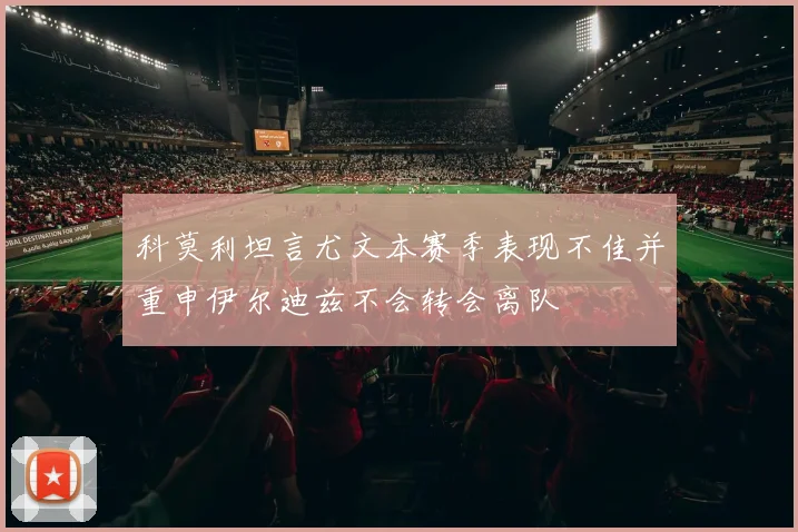 科莫利坦言尤文本赛季表现不佳并重申伊尔迪兹不会转会离队