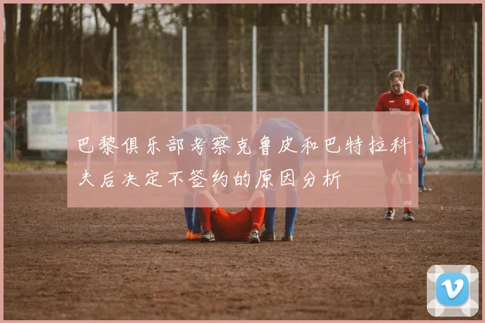 巴黎俱乐部考察克鲁皮和巴特拉科夫后决定不签约的原因分析