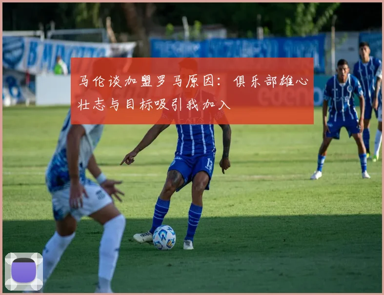 马伦谈加盟罗马原因：俱乐部雄心壮志与目标吸引我加入