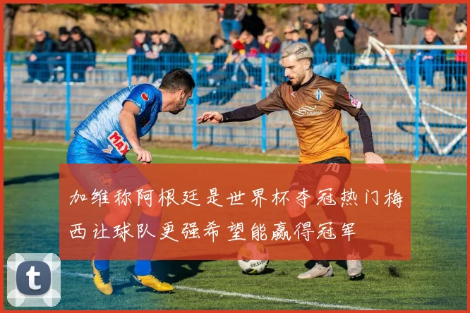 加维称阿根廷是世界杯夺冠热门梅西让球队更强希望能赢得冠军
