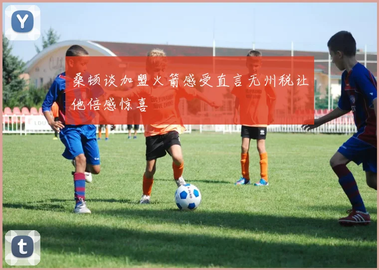 桑顿谈加盟火箭感受直言无州税让他倍感惊喜