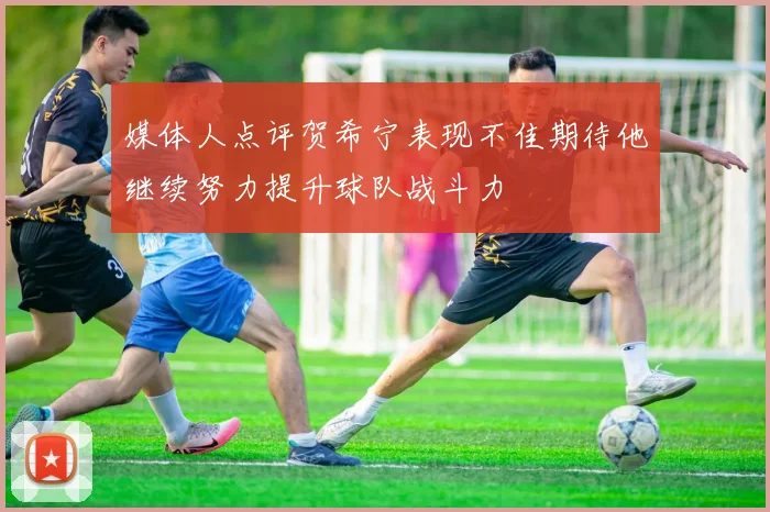 媒体人点评贺希宁表现不佳期待他继续努力提升球队战斗力