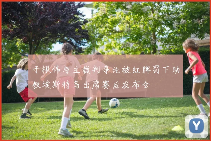 于根伟与主裁判争论被红牌罚下助教埃斯特乌出席赛后发布会