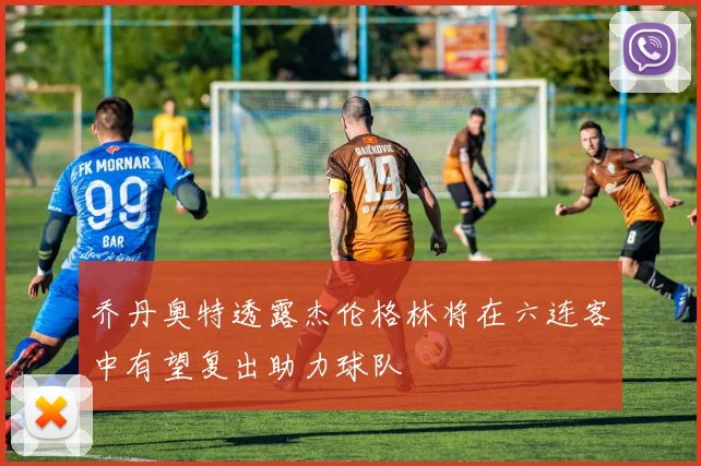 乔丹奥特透露杰伦格林将在六连客中有望复出助力球队