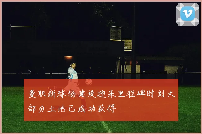 曼联新球场建设迎来里程碑时刻大部分土地已成功获得